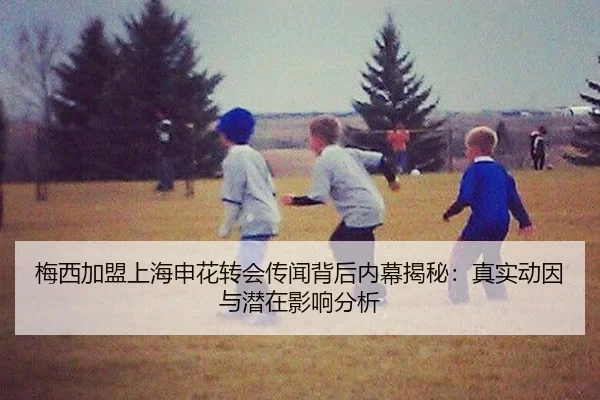 梅西加盟上海申花转会传闻背后内幕揭秘：真实动因与潜在影响分析